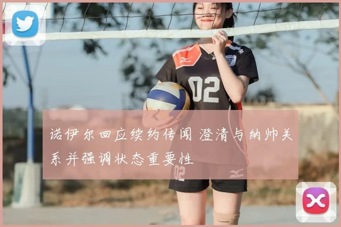 诺伊尔回应续约传闻 澄清与纳帅关系并强调状态重要性