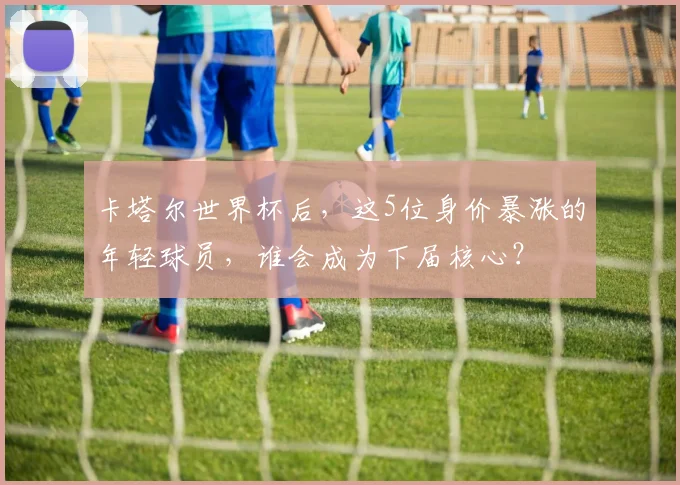 卡塔尔世界杯后，这5位身价暴涨的年轻球员，谁会成为下届核心？