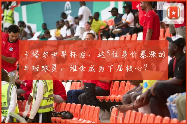 卡塔尔世界杯后,这5位身价暴涨的年轻球员,谁会成为下届核心?