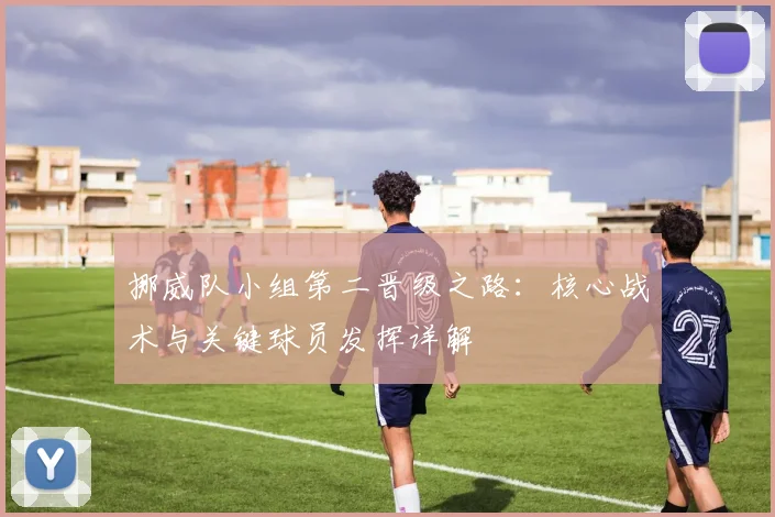 挪威队小组第二晋级之路:核心战术与关键球员发挥详解