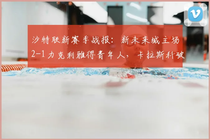 沙特联新赛季战报:新未来城主场2-1力克利雅得青年人,卡拉斯科破门难救主