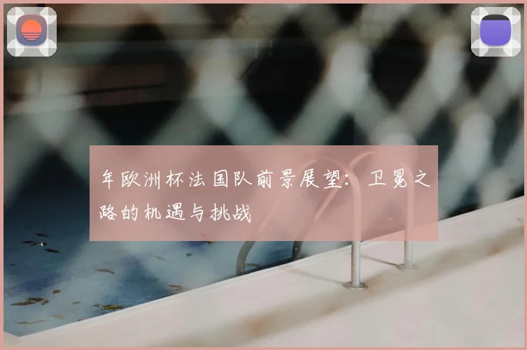 年欧洲杯法国队前景展望：卫冕之路的机遇与挑战
