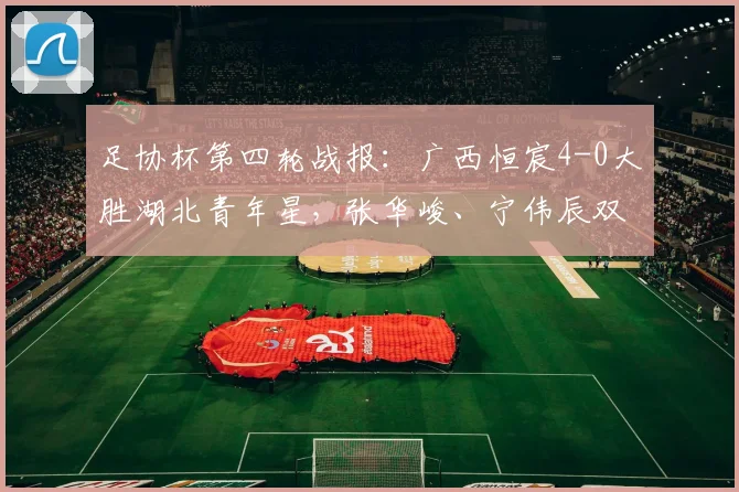 足协杯第四轮战报：广西恒宸4-0大胜湖北青年星，张华峻、宁伟辰双双建功