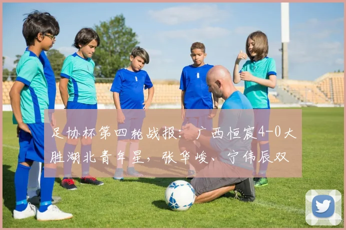 足协杯第四轮战报：广西恒宸4-0大胜湖北青年星，张华峻、宁伟辰双双建功