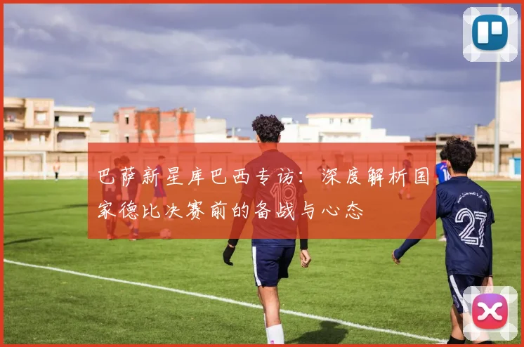 巴萨新星库巴西专访:深度解析国家德比决赛前的备战与心态