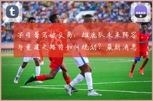 字母哥若被交易，雄鹿队未来阵容与重建之路将如何规划？最新消息与影响分析