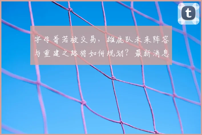 字母哥若被交易,雄鹿队未来阵容与重建之路将如何规划?最新消息与影响分析