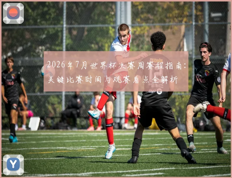 2026年7月世界杯决赛周赛程指南:关键比赛时间与观赛看点全解析